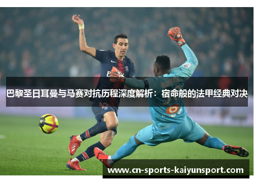 巴黎圣日耳曼与马赛对抗历程深度解析：宿命般的法甲经典对决