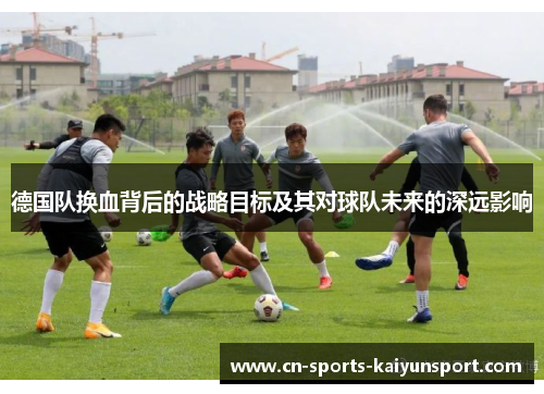 德国队换血背后的战略目标及其对球队未来的深远影响