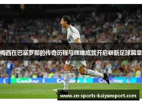 梅西在巴塞罗那的传奇历程与辉煌成就开启崭新足球篇章