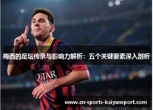 梅西的足坛传承与影响力解析：五个关键要素深入剖析