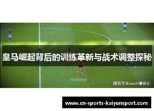 皇马崛起背后的训练革新与战术调整探秘 皇马崛起背后的训练革新与战术调整探秘