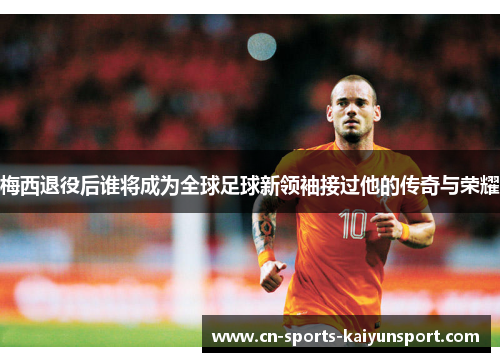 梅西退役后谁将成为全球足球新领袖接过他的传奇与荣耀