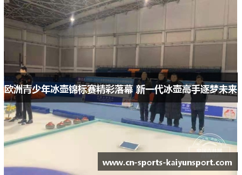 欧洲青少年冰壶锦标赛精彩落幕 新一代冰壶高手逐梦未来 欧洲青少年冰壶锦标赛精彩落幕 新一代冰壶高手逐梦未来