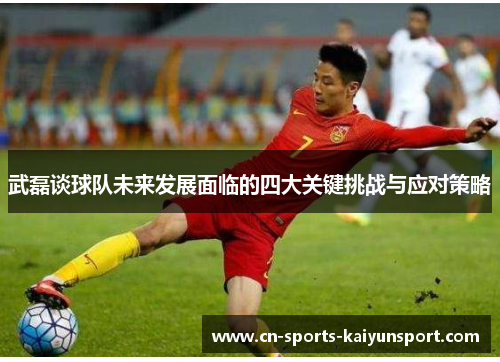 武磊谈球队未来发展面临的四大关键挑战与应对策略 武磊谈球队未来发展面临的四大关键挑战与应对策略