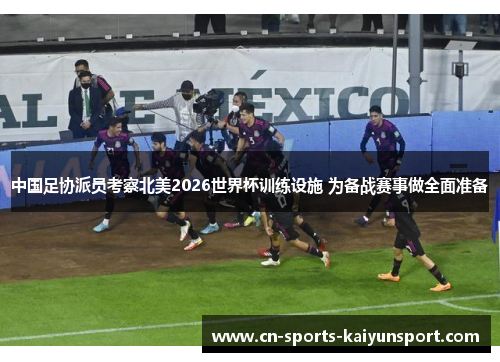 中国足协派员考察北美2026世界杯训练设施 为备战赛事做全面准备