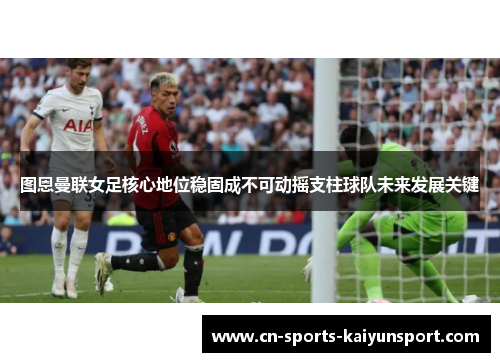 图恩曼联女足核心地位稳固成不可动摇支柱球队未来发展关键