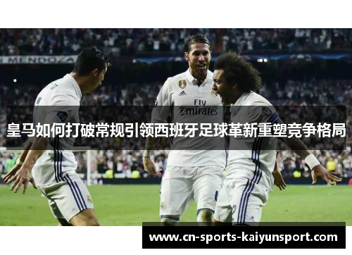 皇马如何打破常规引领西班牙足球革新重塑竞争格局