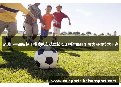 足球巨星训练场上挑战队友花式技巧比拼谁能胜出成为最强技术王者