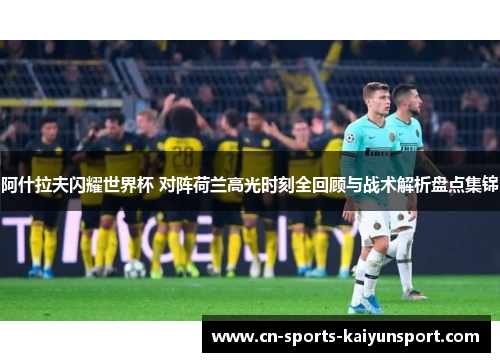 阿什拉夫闪耀世界杯 对阵荷兰高光时刻全回顾与战术解析盘点集锦