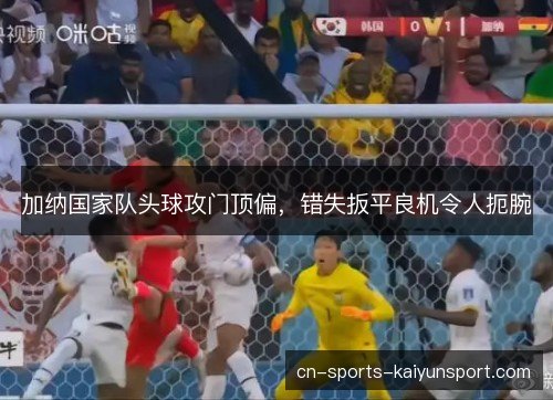 加纳国家队头球攻门顶偏，错失扳平良机令人扼腕